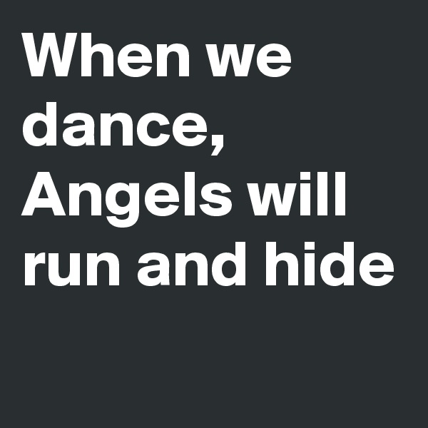 When we dance, Angels will run and hide
