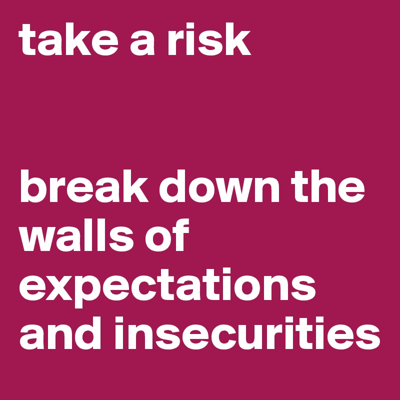 take a risk 


break down the walls of
expectations 
and insecurities