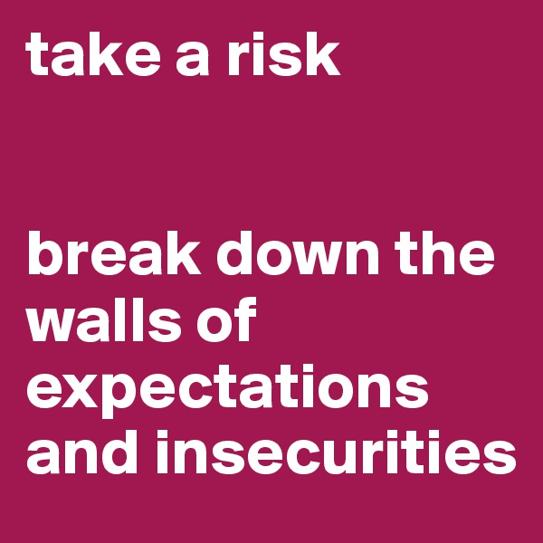 take a risk 


break down the walls of
expectations 
and insecurities