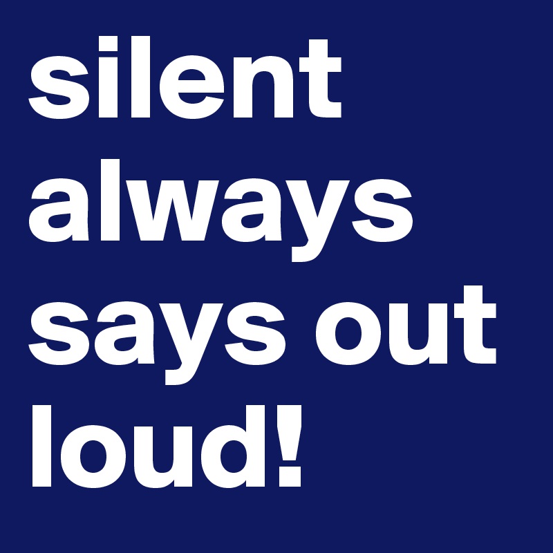 silent always says out loud!