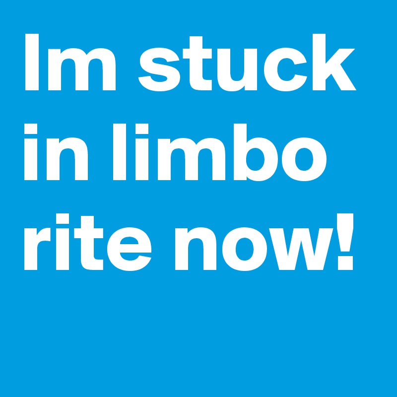 Im stuck in limbo rite now!