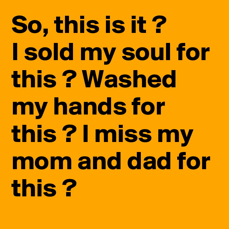 So, this is it ?
I sold my soul for this ? Washed my hands for this ? I miss my mom and dad for this ?