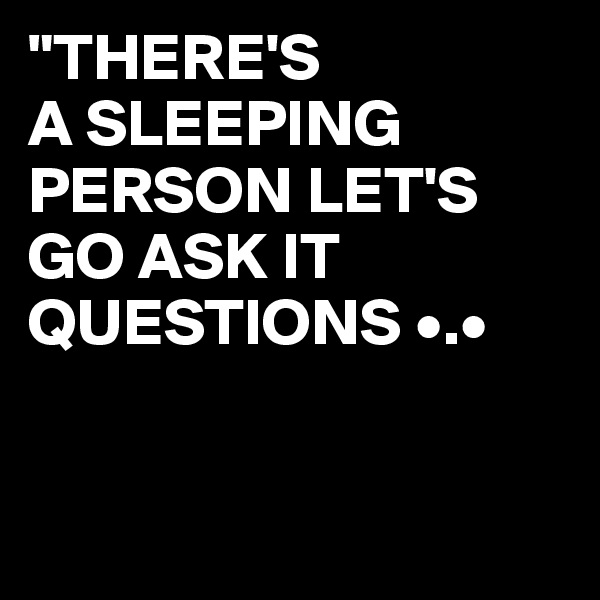 "THERE'S
A SLEEPING PERSON LET'S GO ASK IT QUESTIONS •.•


