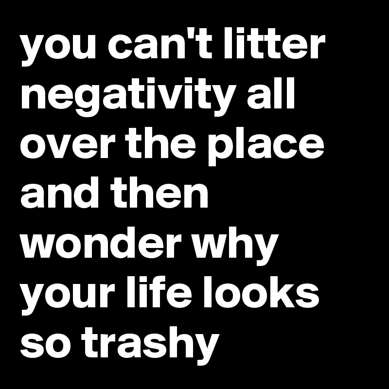 you can't litter negativity all over the place and then wonder why your life looks so trashy