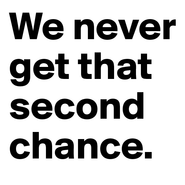We never get that second chance.