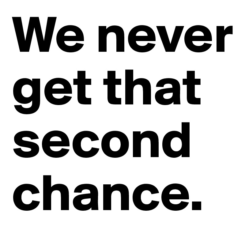 We never get that second chance.