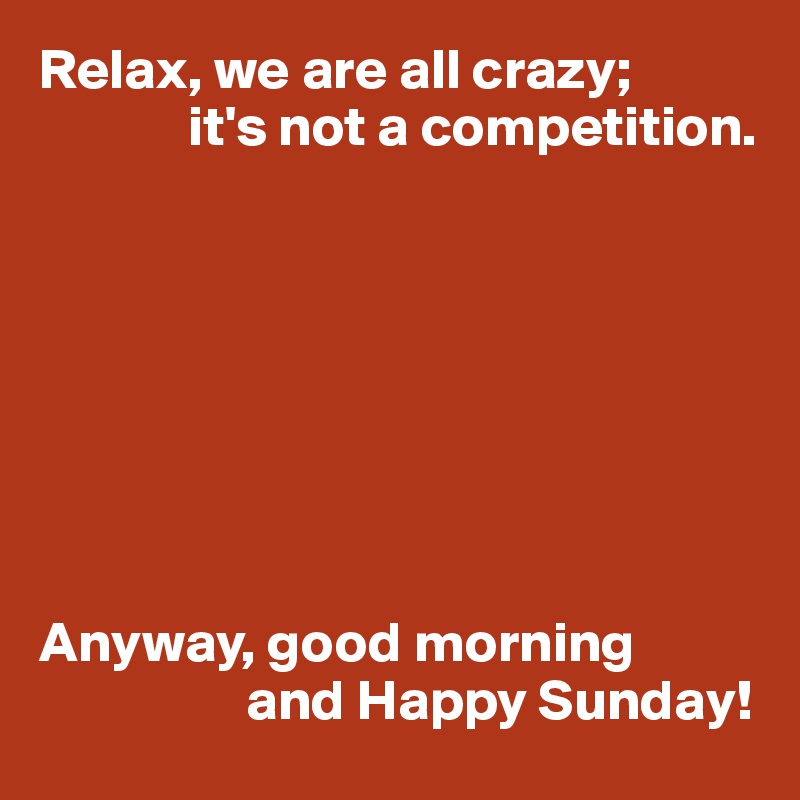 Relax, we are all crazy;
             it's not a competition.








Anyway, good morning
                  and Happy Sunday!