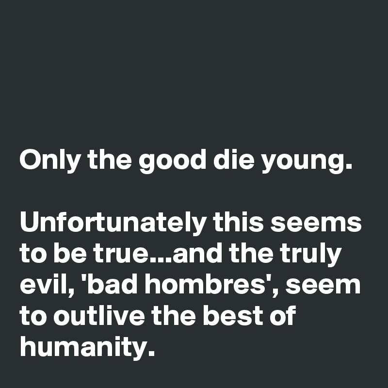 



Only the good die young. 

Unfortunately this seems to be true...and the truly evil, 'bad hombres', seem to outlive the best of humanity.