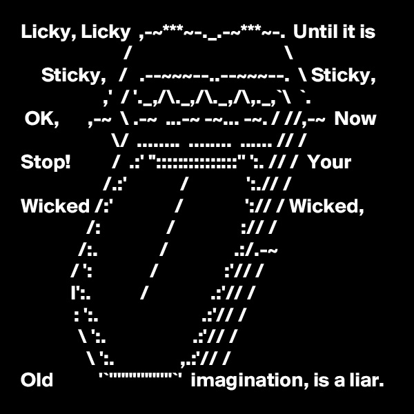 Licky, Licky  ,-~***~-._.-~***~-.  Until it is
                         /                                     \        
     Sticky,   /   .--~~~--..--~~~--.  \ Sticky,
                    ,'  / '._,/\._,/\._,/\,._,`\  `. 
 OK,       ,-~  \ .-~  ...-~ -~... -~. / //,-~  Now
                      \/  ........  ........  ...... // /
Stop!          /  .:' '':::::::::::::::'' ':. // /  Your
                    /.:'             /              ':.// /
Wicked /:'               /               ':// / Wicked,
                /:                /                :// /
              /:.               /                .:/.-~
            / ':              /                :'// /
            I':.            /               .:'// /
             : ':.                         .:'// /
              \ ':.                     .:'// /
                \ ':.                ,.:'// /
Old           '`''""''""''"`'  imagination, is a liar.
