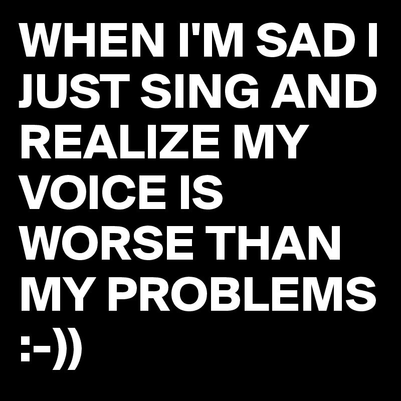 WHEN I'M SAD I JUST SING AND REALIZE MY VOICE IS WORSE THAN MY PROBLEMS :-))