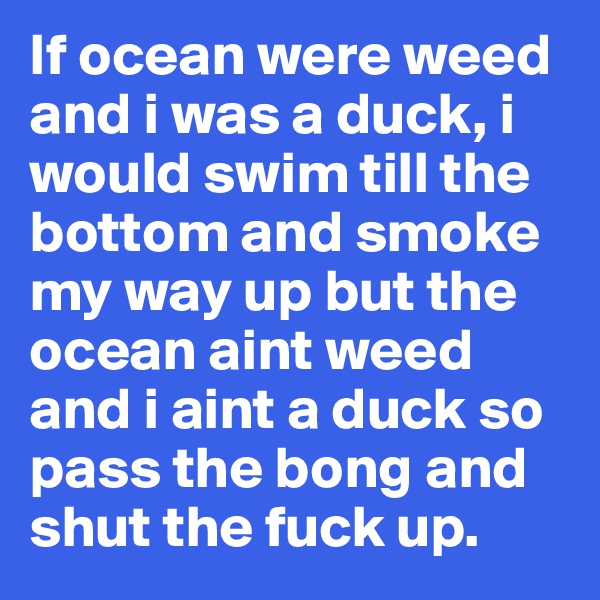 If ocean were weed and i was a duck, i would swim till the bottom and smoke my way up but the ocean aint weed and i aint a duck so pass the bong and shut the fuck up. 