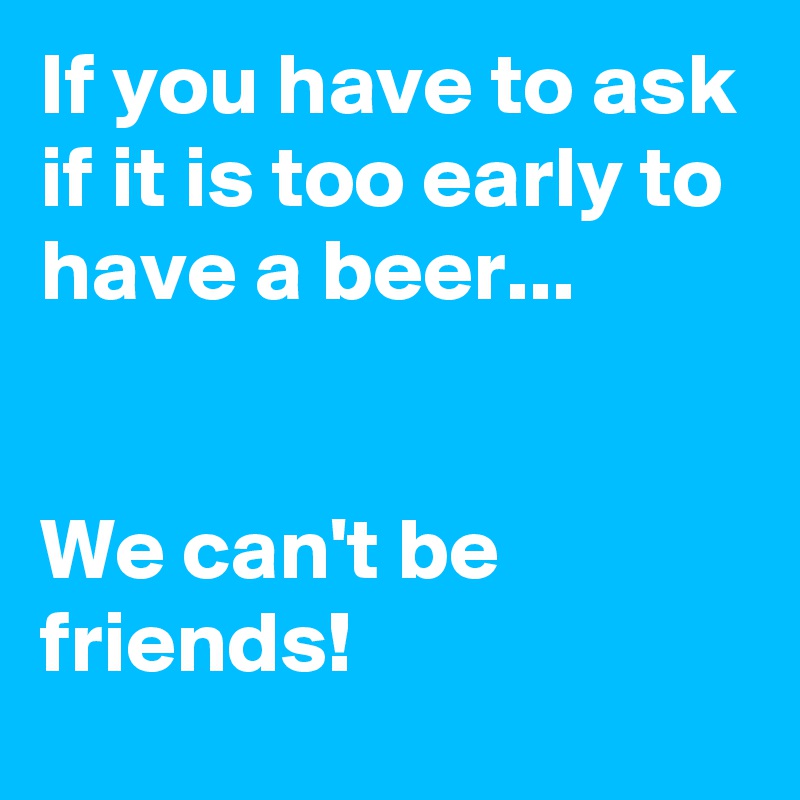 If you have to ask if it is too early to have a beer...


We can't be friends!