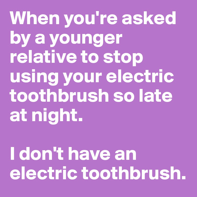 When you're asked by a younger relative to stop using your electric toothbrush so late at night.

I don't have an electric toothbrush.