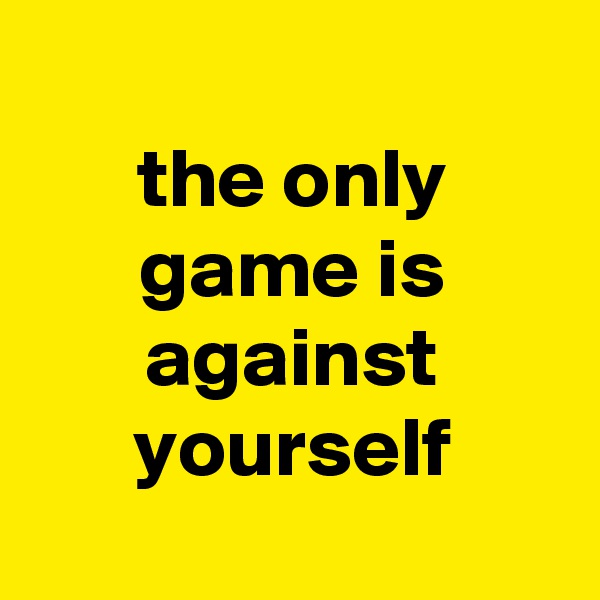
the only game is against yourself
