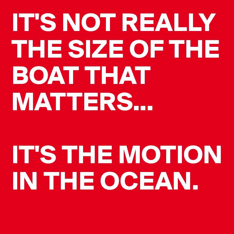 IT'S NOT REALLY THE SIZE OF THE BOAT THAT MATTERS... 

IT'S THE MOTION IN THE OCEAN.
