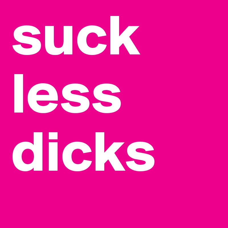 suck
less
dicks