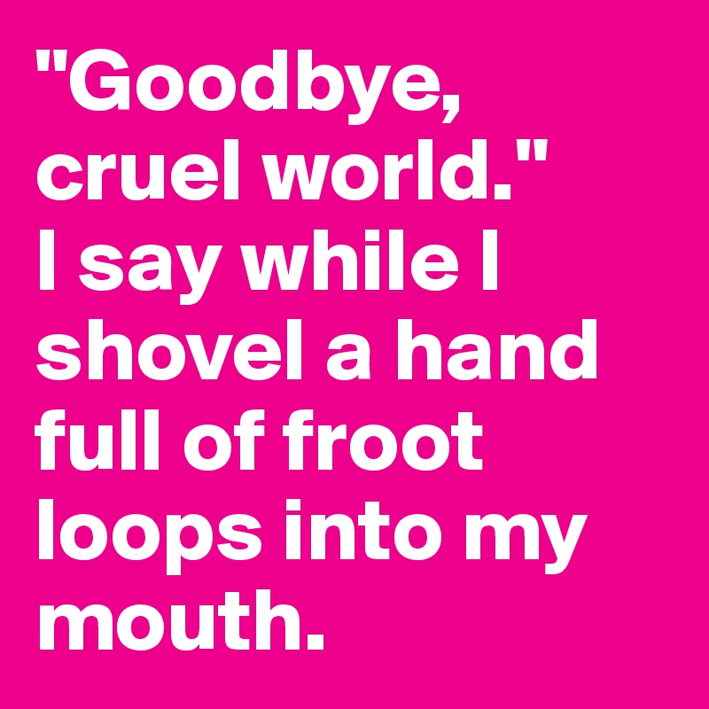 "Goodbye, cruel world." 
I say while I shovel a hand full of froot loops into my mouth.
