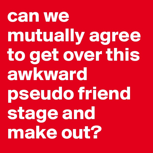 can we mutually agree to get over this awkward pseudo friend stage and make out? 