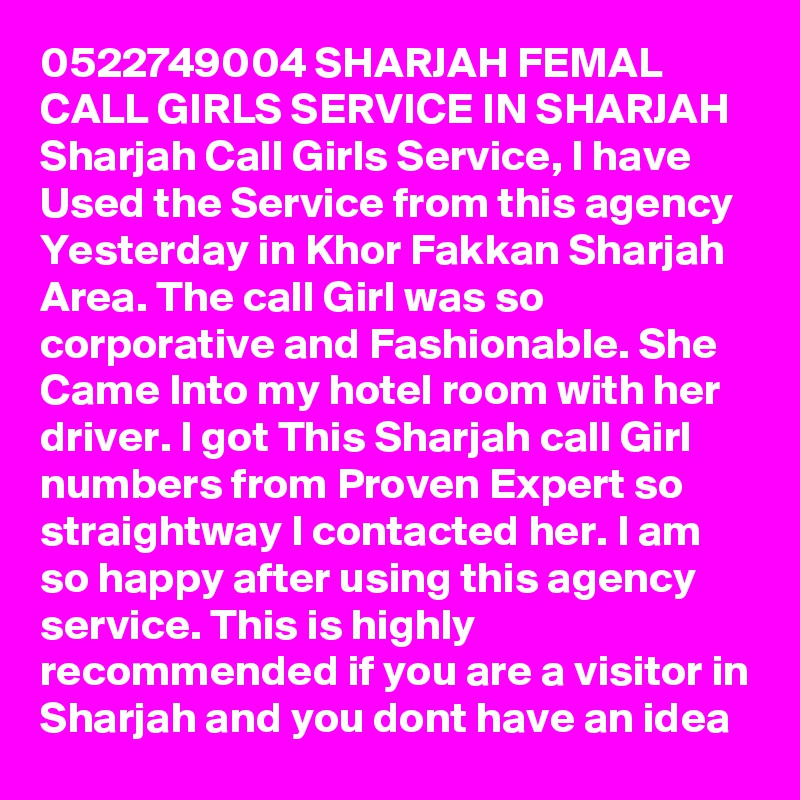 0522749004 SHARJAH FEMAL CALL GIRLS SERVICE IN SHARJAH Sharjah Call Girls Service, I have Used the Service from this agency Yesterday in Khor Fakkan Sharjah Area. The call Girl was so corporative and Fashionable. She Came Into my hotel room with her driver. I got This Sharjah call Girl numbers from Proven Expert so straightway I contacted her. I am so happy after using this agency service. This is highly recommended if you are a visitor in Sharjah and you dont have an idea 