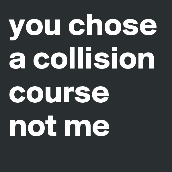 you chose a collision course not me