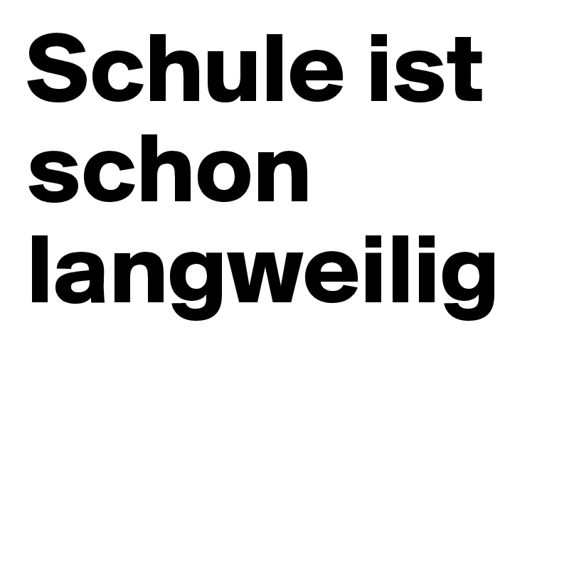 Schule ist
schon 
langweilig 

