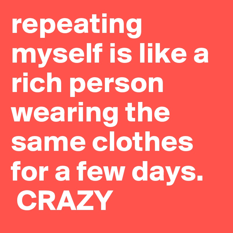repeating myself is like a rich person wearing the same clothes for a few days.
 CRAZY