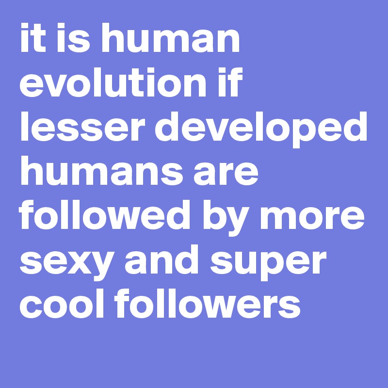 it is human evolution if lesser developed humans are followed by more sexy and super cool followers