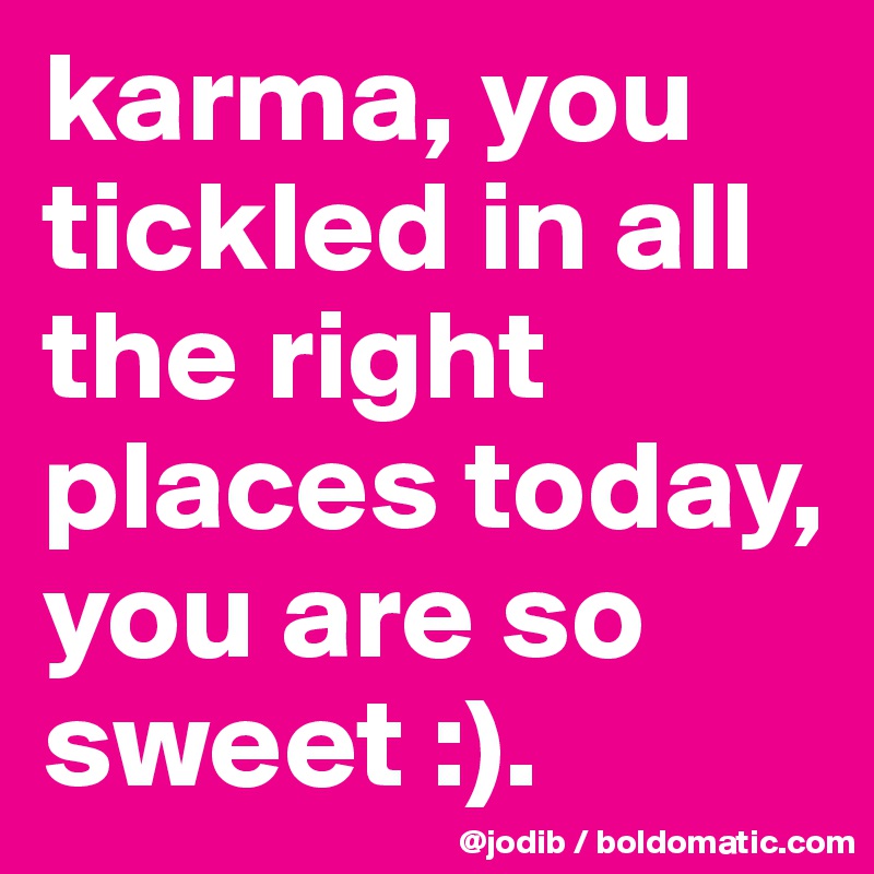 karma, you tickled in all the right places today, you are so sweet :). 
