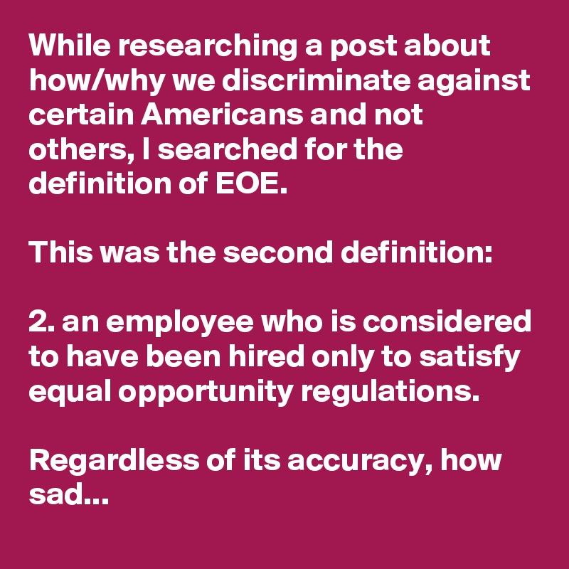 While researching a post about how/why we discriminate against certain Americans and not others, I searched for the definition of EOE.

This was the second definition:

2. an employee who is considered to have been hired only to satisfy equal opportunity regulations.

Regardless of its accuracy, how sad...