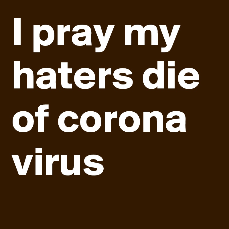 I pray my haters die of corona virus 