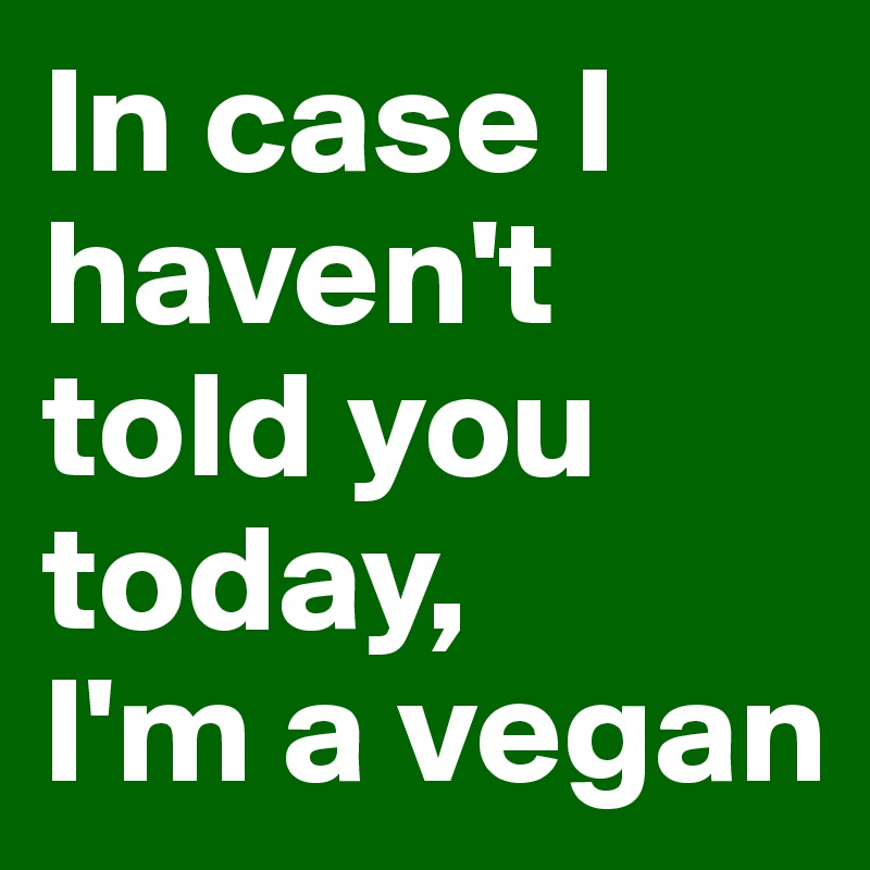 In case I haven't told you today,
I'm a vegan
