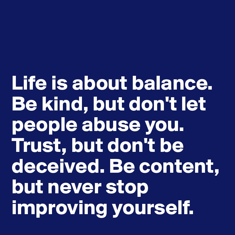 


Life is about balance. Be kind, but don't let people abuse you. Trust, but don't be deceived. Be content, but never stop improving yourself. 