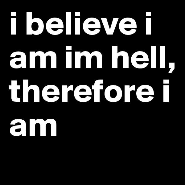 i believe i am im hell,      therefore i am