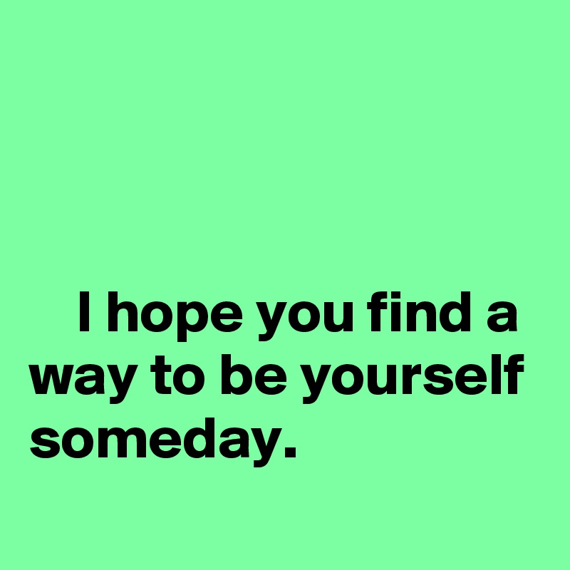 



    I hope you find a way to be yourself someday.
