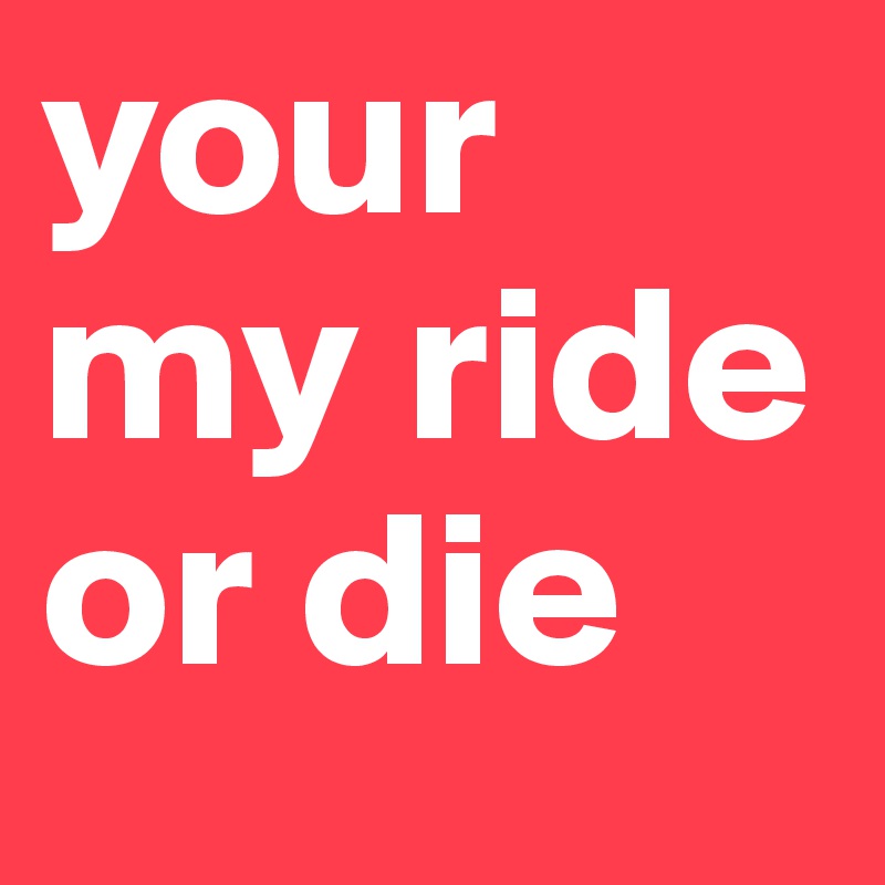 your my ride or die 