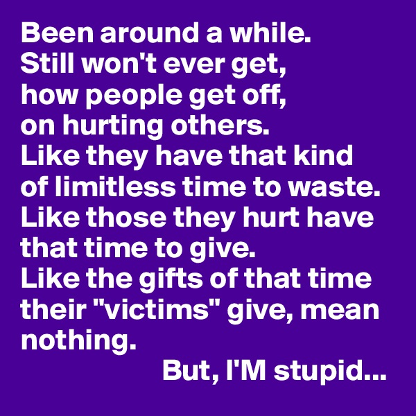 Been around a while. 
Still won't ever get,
how people get off,
on hurting others.
Like they have that kind 
of limitless time to waste. Like those they hurt have that time to give. 
Like the gifts of that time their "victims" give, mean nothing.
                       But, I'M stupid...