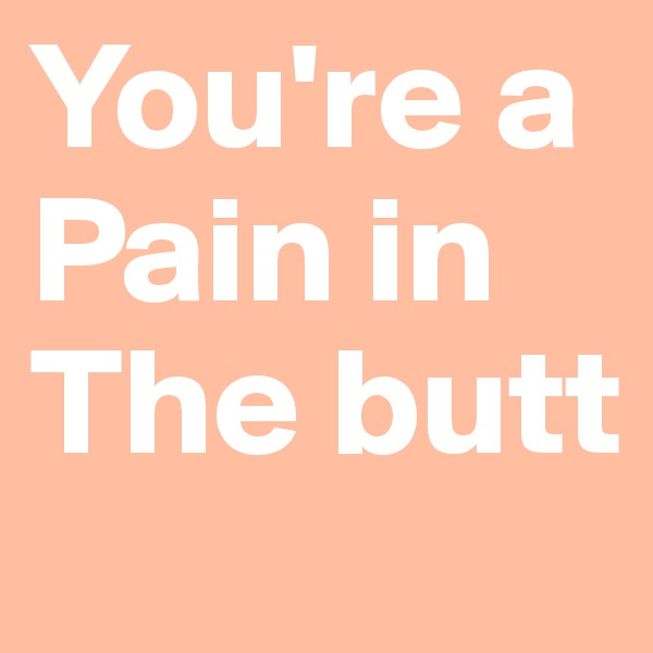 You're a Pain in The butt