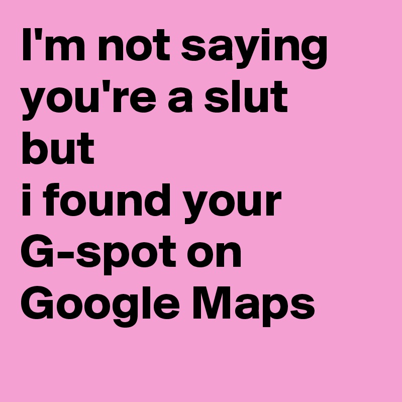 I'm not saying you're a slut
but
i found your G-spot on Google Maps 
