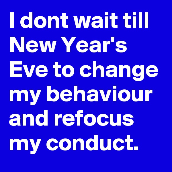 I dont wait till New Year's Eve to change my behaviour and refocus my conduct.