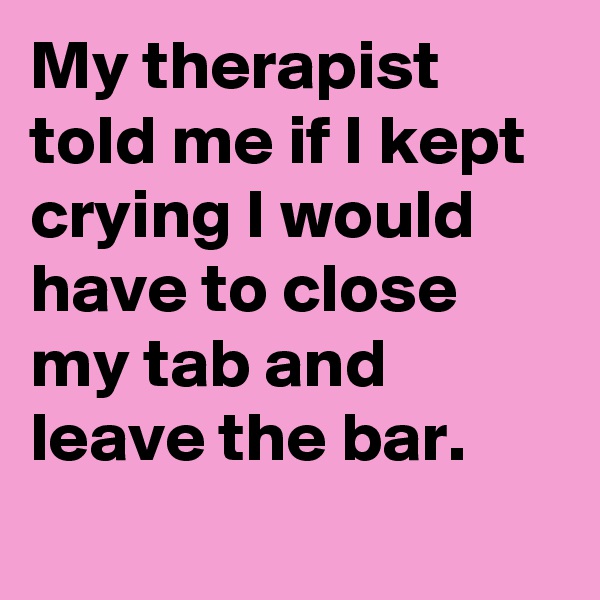 My therapist told me if I kept crying I would have to close my tab and leave the bar.
