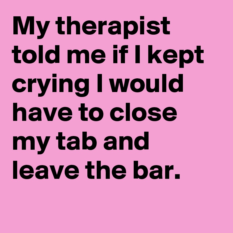 My therapist told me if I kept crying I would have to close my tab and leave the bar.