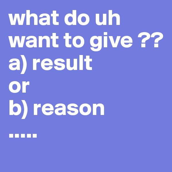 what do uh want to give ??
a) result 
or
b) reason 
.....