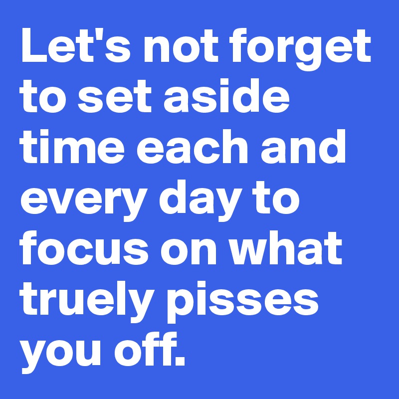 Let's not forget to set aside time each and every day to focus on what truely pisses  you off.