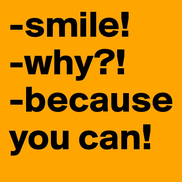 -smile! 
-why?!
-because you can!