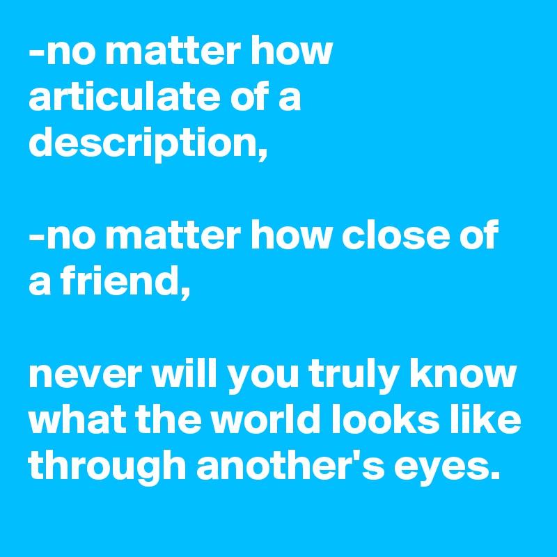 -no matter how articulate of a description,

-no matter how close of a friend,

never will you truly know what the world looks like through another's eyes. 