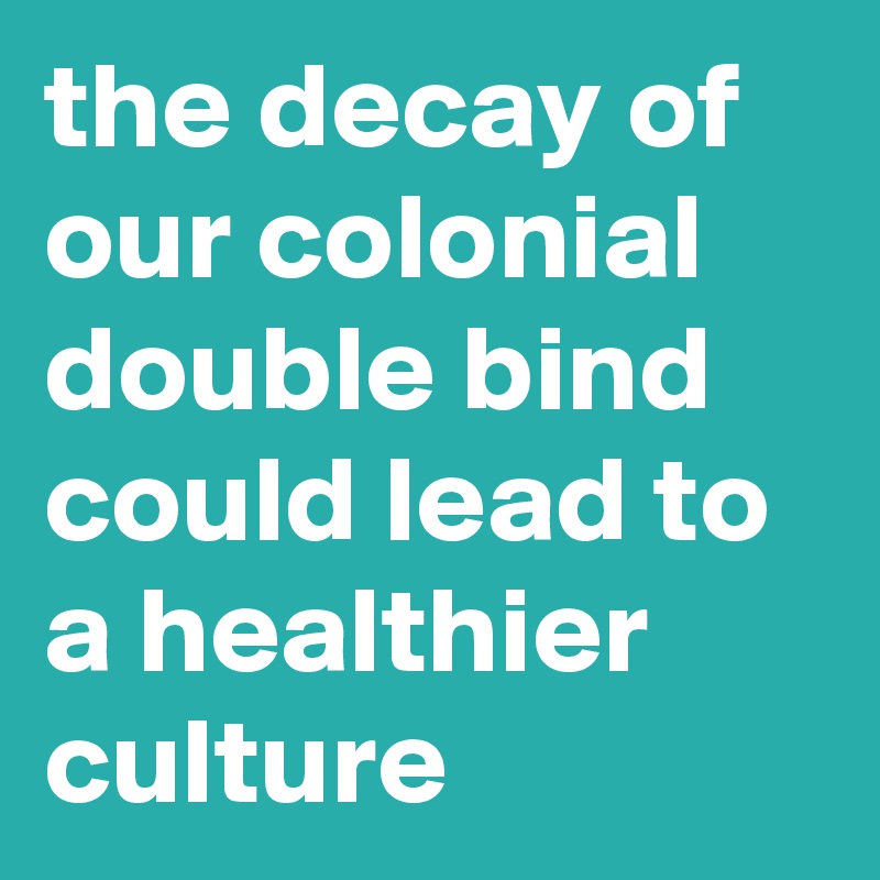 the decay of our colonial double bind could lead to a healthier culture