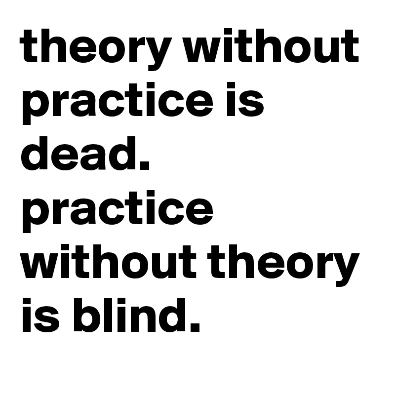 theory without practice is dead. 
practice without theory is blind.