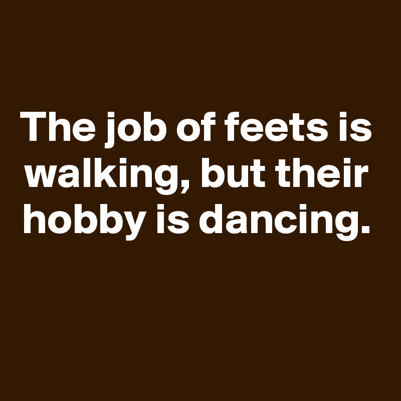 
The job of feets is walking, but their hobby is dancing.


