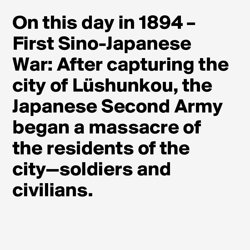 On this day in 1894 – First Sino-Japanese War: After capturing the city of Lüshunkou, the Japanese Second Army began a massacre of the residents of the city—soldiers and civilians.