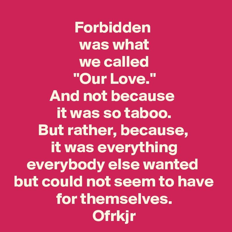 Forbidden 
was what
we called
"Our Love."
And not because 
it was so taboo.
But rather, because, 
it was everything everybody else wanted 
but could not seem to have for themselves.
Ofrkjr